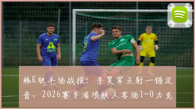 韩K联半场战报：李昊宰点射一锤定音，2026赛季浦项铁人客场1-0力克仁川联