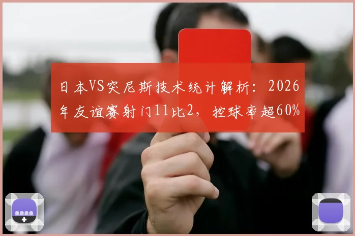 日本VS突尼斯技术统计解析：2026年友谊赛射门11比2，控球率超60%碾压全场