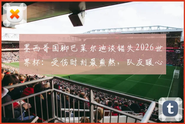 墨西哥国脚巴莱尔迪谈错失2026世界杯：受伤时刻最煎熬，队友暖心祝福令我动容，未来复出计划详解