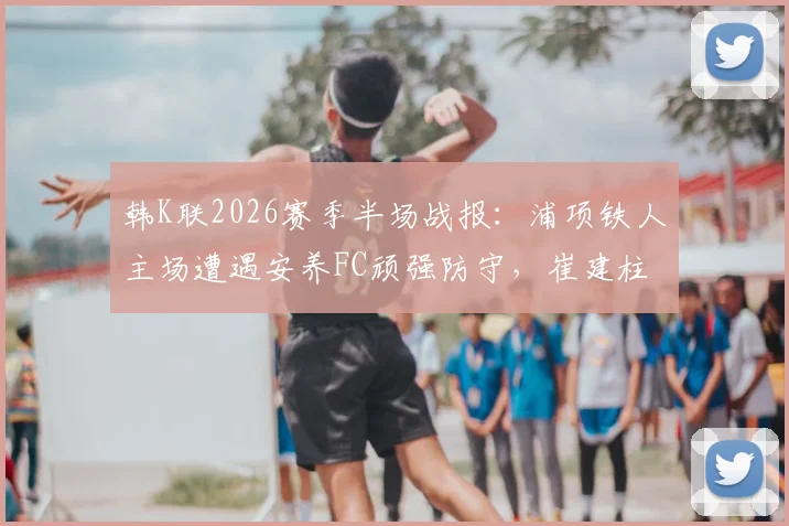 韩K联2026赛季半场战报：浦项铁人主场遭遇安养FC顽强防守，崔建柱错失关键良机，双方0-0闷平收场