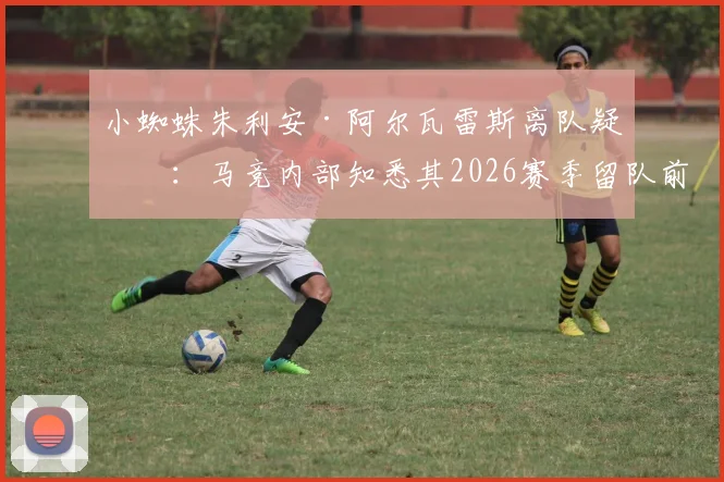 小蜘蛛朱利安·阿尔瓦雷斯离队疑云：马竞内部知悉其2026赛季留队前景渺茫，潜在下家与未来分析