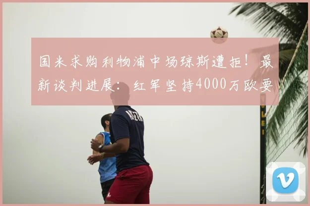 国米求购利物浦中场琼斯遭拒！最新谈判进展：红军坚持4000万欧要价，2026转会能否成行？