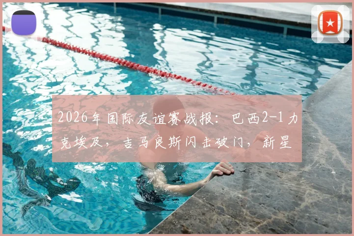 2026年国际友谊赛战报：巴西2-1力克埃及，吉马良斯闪击破门，新星恩德里克建功锁定胜局