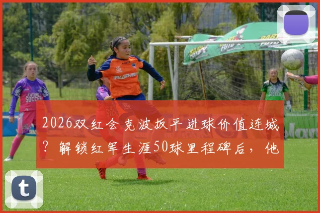2026双红会克波扳平进球价值连城？解锁红军生涯50球里程碑后，他已成安菲尔德新传奇