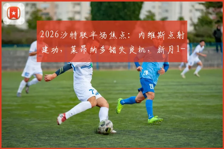 2026沙特联半场焦点：内维斯点射建功，莱昂纳多错失良机，新月1-0领先新未来城