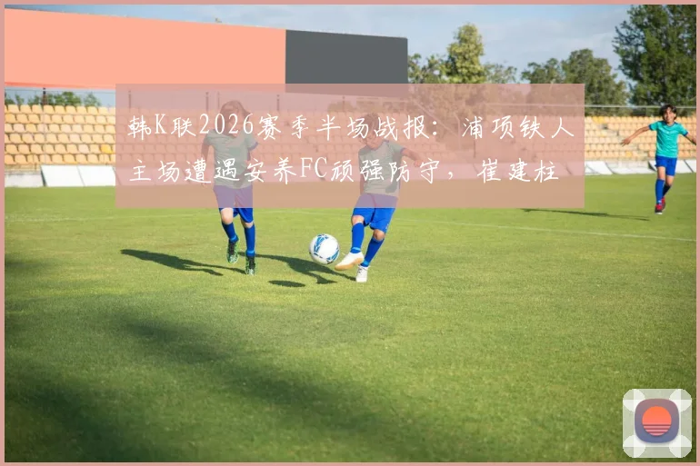韩K联2026赛季半场战报：浦项铁人主场遭遇安养FC顽强防守，崔建柱错失关键良机，双方0-0闷平收场