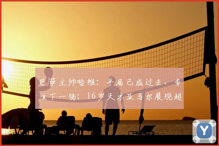 巴萨主帅哈维：平局已成过去，专注下一场；16岁天才亚马尔展现超强取胜欲望