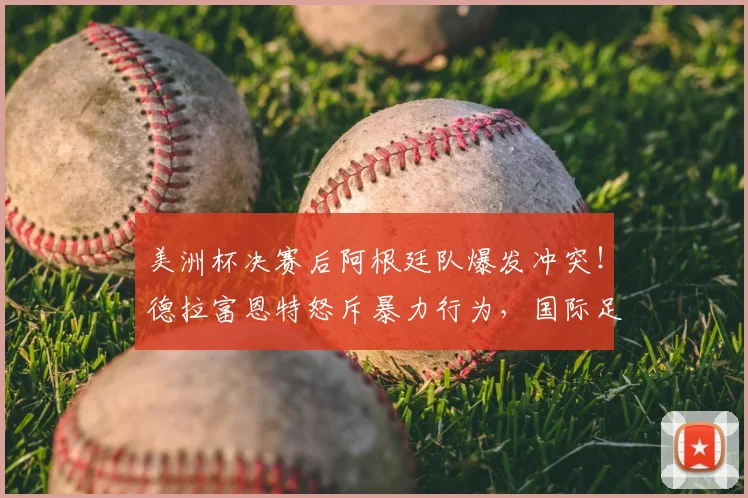 美洲杯决赛后阿根廷队爆发冲突！德拉富恩特怒斥暴力行为，国际足联或介入调查处罚
