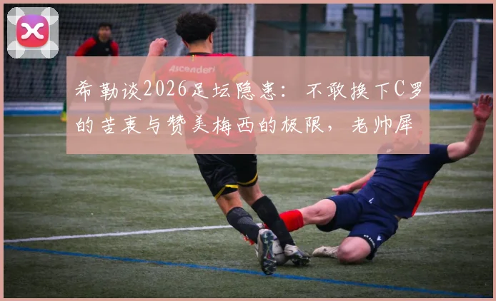 希勒谈2026足坛隐患：不敢换下C罗的苦衷与赞美梅西的极限，老帅犀利点评引热议