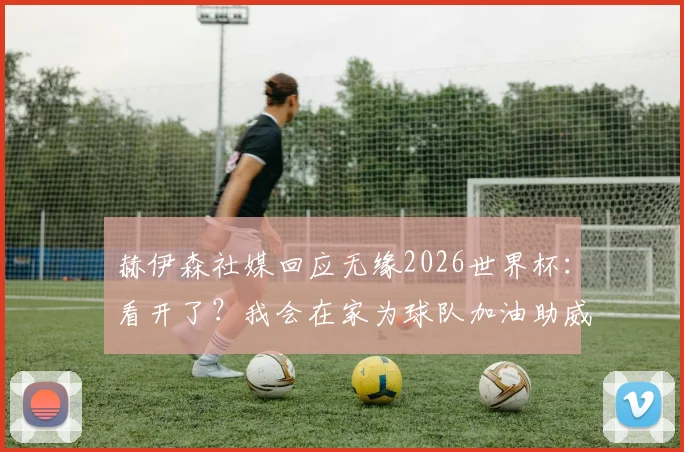 赫伊森社媒回应无缘2026世界杯：看开了？我会在家为球队加油助威的真实心路历程