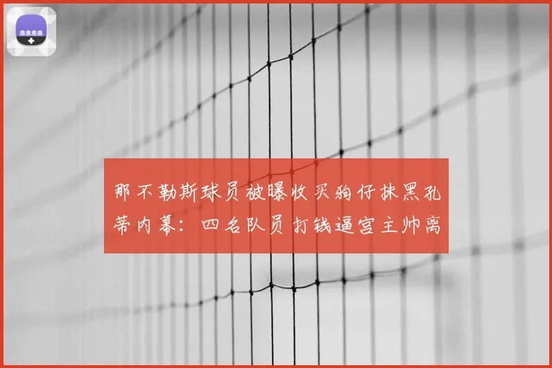 那不勒斯球员被曝收买狗仔抹黑孔蒂内幕:四名队员打钱逼宫主帅离队事件真相解析