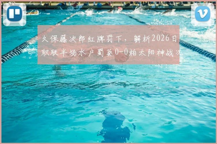 久保藤次郎红牌罚下，解析2026日职联半场水户蜀葵0-0柏太阳神战况，十人太阳神防线经受考验