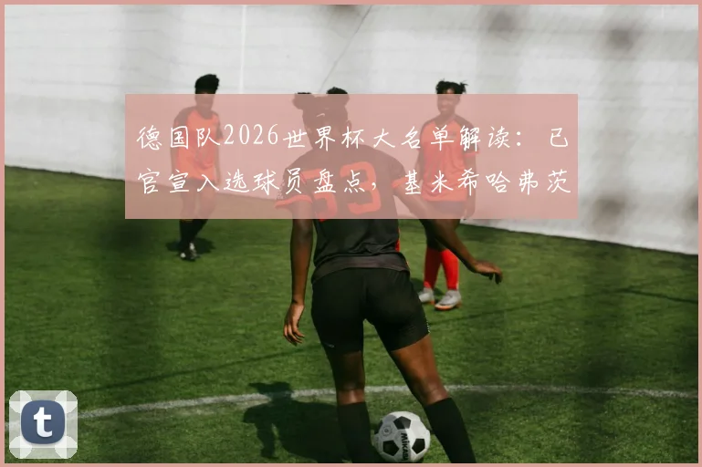 德国队2026世界杯大名单解读：已官宣入选球员盘点，基米希哈弗茨领衔中场核心，谁将是最后悬念？