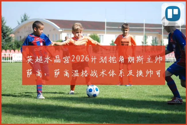 英超水晶宫2026计划挖角朗斯主帅萨高，萨高温格战术体系及换帅可行性分析，附朗斯最新动态