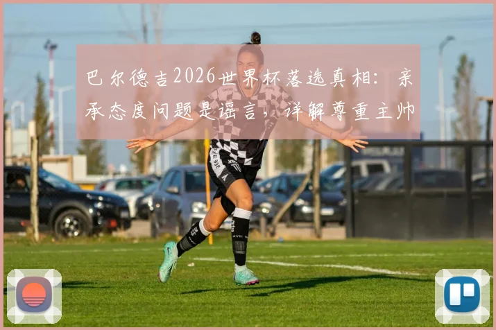 巴尔德吉2026世界杯落选真相:亲承态度问题是谣言,详解尊重主帅安德松决定背后原因