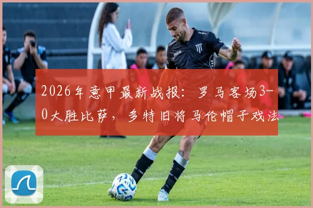 2026年意甲最新战报：罗马客场3-0大胜比萨，多特旧将马伦帽子戏法全程回顾与比赛集锦