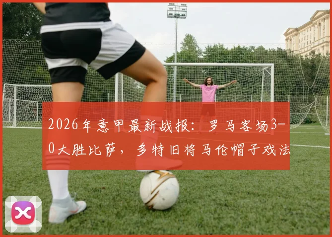 2026年意甲最新战报：罗马客场3-0大胜比萨，多特旧将马伦帽子戏法全程回顾与比赛集锦