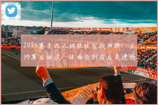 2026赛季西汉姆联收官战回顾：主帅赛后访谈，体面告别背后是遗憾与坚持