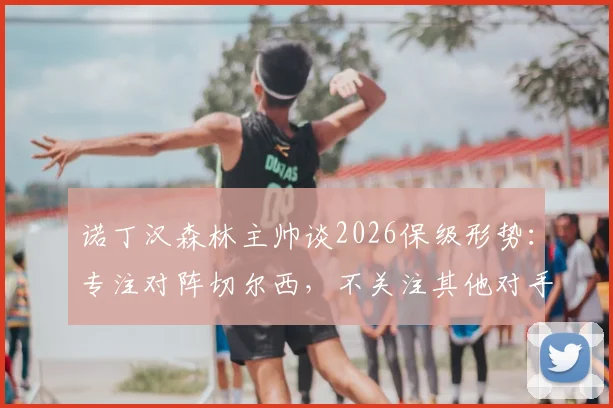 诺丁汉森林主帅谈2026保级形势:专注对阵切尔西,不关注其他对手胜负
