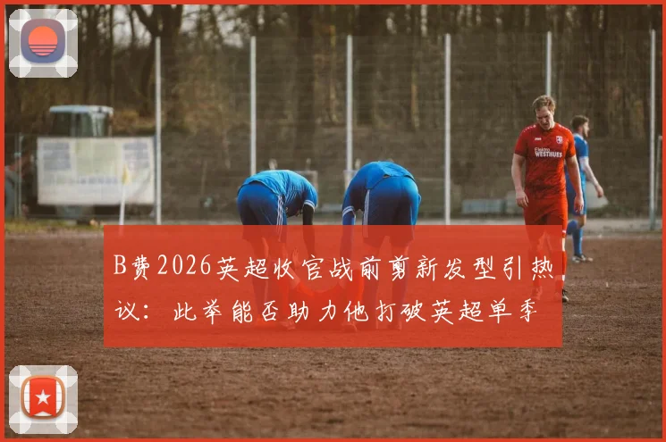 B费2026英超收官战前剪新发型引热议：此举能否助力他打破英超单季助攻历史纪录？数据深度对比分析