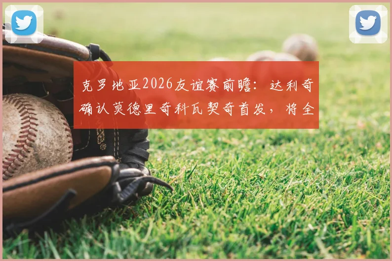 克罗地亚2026友谊赛前瞻：达利奇确认莫德里奇科瓦契奇首发，将全面试验轮换阵容