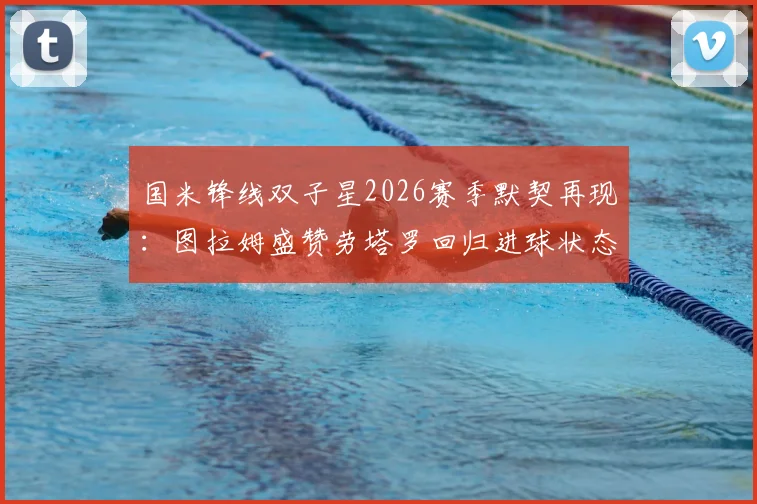 国米锋线双子星2026赛季默契再现：图拉姆盛赞劳塔罗回归进球状态，解析两人战术配合关键点