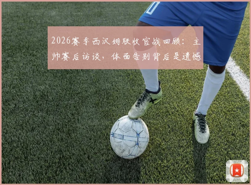 2026赛季西汉姆联收官战回顾：主帅赛后访谈，体面告别背后是遗憾与坚持