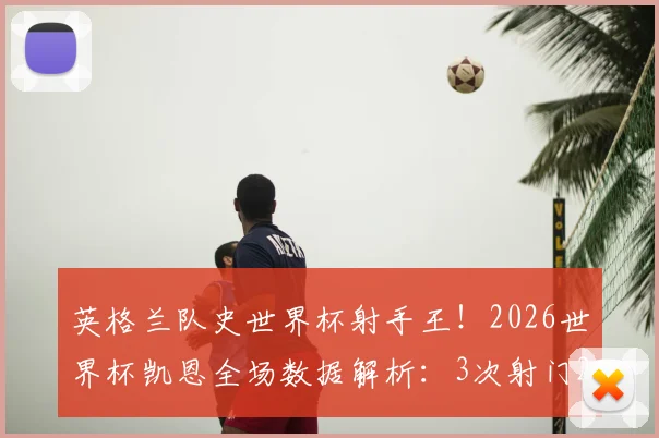 英格兰队史世界杯射手王！2026世界杯凯恩全场数据解析：3次射门2次射正高效斩获关键进球