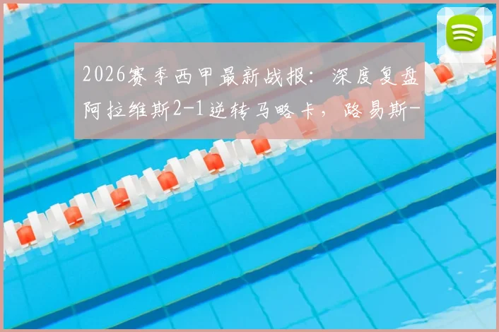 2026赛季西甲最新战报：深度复盘阿拉维斯2-1逆转马略卡，路易斯-米格尔·马丁内斯梅开二度成关键先生，附赛后积分榜解读