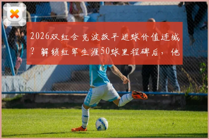 2026双红会克波扳平进球价值连城？解锁红军生涯50球里程碑后，他已成安菲尔德新传奇