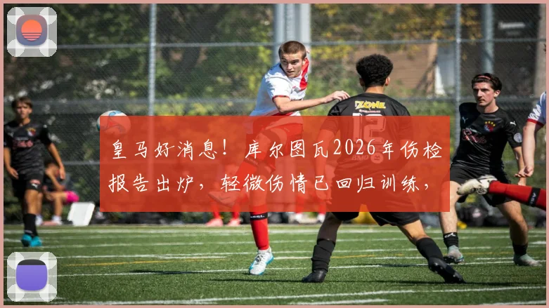 皇马好消息！库尔图瓦2026年伤检报告出炉，轻微伤情已回归训练，贝林厄姆等队友反应暖心