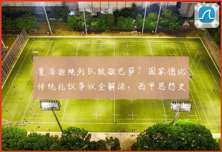 皇马拒绝列队致敬巴萨？国家德比传统礼仪争议全解读，西甲恩怨史深度剖析