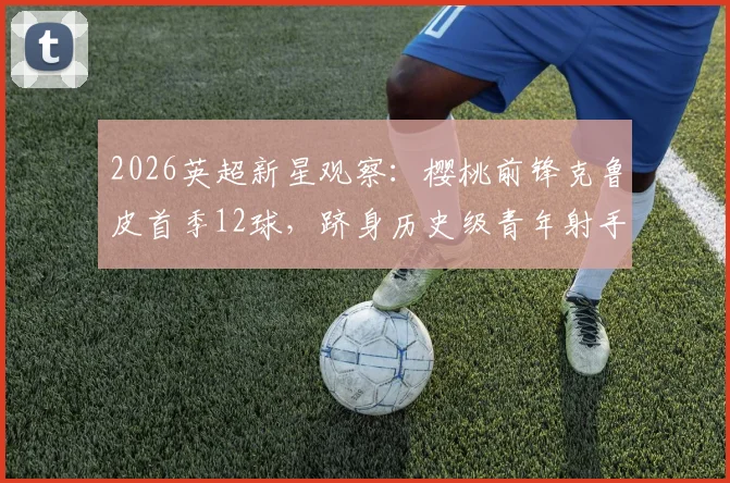 2026英超新星观察：樱桃前锋克鲁皮首季12球，跻身历史级青年射手行列，他的技术特点与未来潜力分析