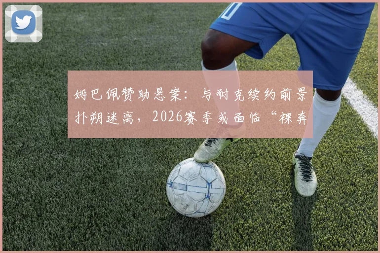 姆巴佩赞助悬案：与耐克续约前景扑朔迷离，2026赛季或面临“裸奔”风险详细解读