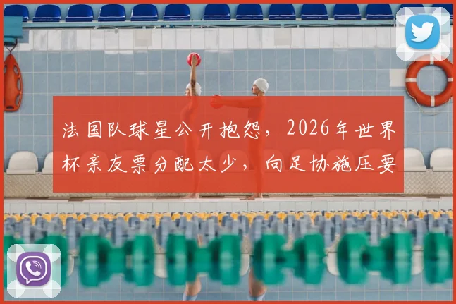法国队球星公开抱怨，2026年世界杯亲友票分配太少，向足协施压要求增加免费门票配额