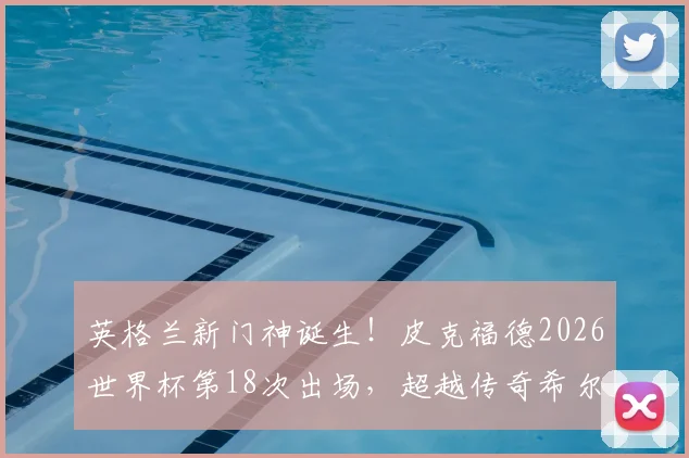 英格兰新门神诞生！皮克福德2026世界杯第18次出场，超越传奇希尔顿创队史纪录