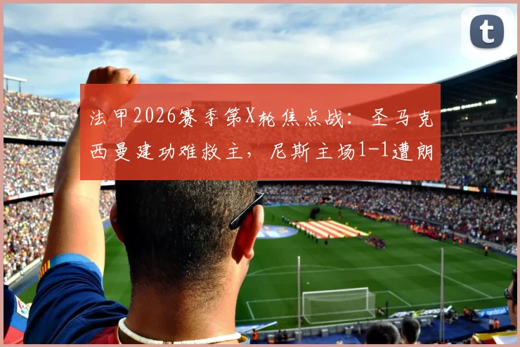 法甲2026赛季第X轮焦点战:圣马克西曼建功难救主,尼斯主场1-1遭朗斯逼平,全场数据解读与赛后分析