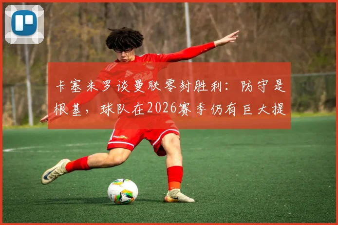 卡塞米罗谈曼联零封胜利：防守是根基，球队在2026赛季仍有巨大提升潜力