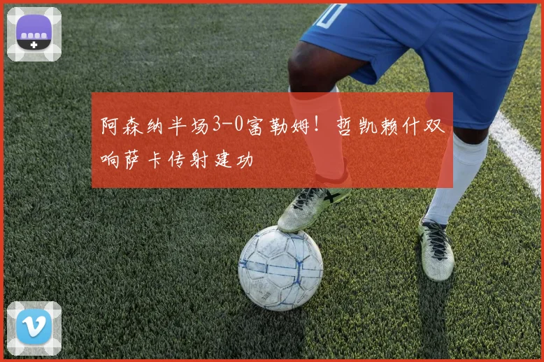 阿森纳半场3-0富勒姆！哲凯赖什双响萨卡传射建功