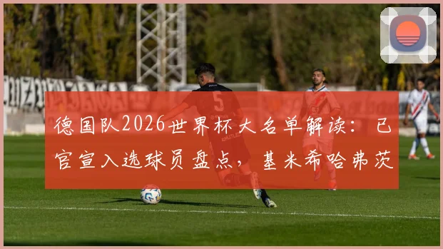 德国队2026世界杯大名单解读：已官宣入选球员盘点，基米希哈弗茨领衔中场核心，谁将是最后悬念？