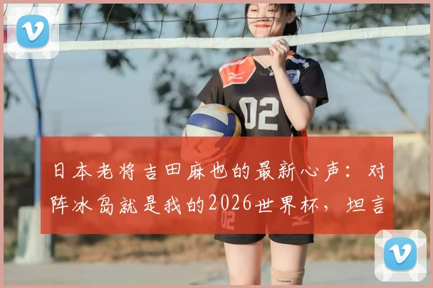 日本老将吉田麻也的最新心声:对阵冰岛就是我的2026世界杯,坦言毫无保留