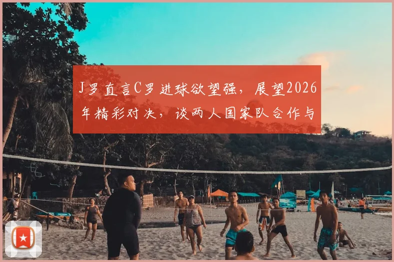 J罗直言C罗进球欲望强，展望2026年精彩对决，谈两人国家队合作与风格