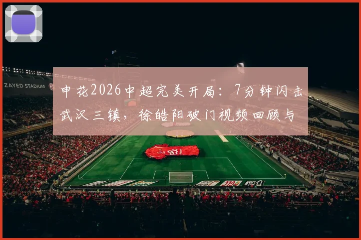 申花2026中超完美开局：7分钟闪击武汉三镇，徐皓阳破门视频回顾与朱辰杰表现解析