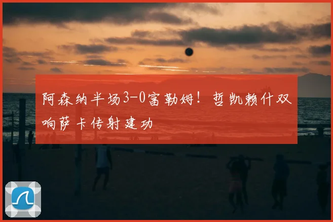 阿森纳半场3-0富勒姆!哲凯赖什双响萨卡传射建功