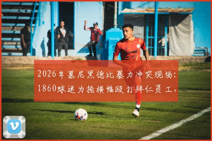 2026年慕尼黑德比暴力冲突现场：1860球迷为抢横幅殴打拜仁员工，德媒披露事件完整经过与后续处理