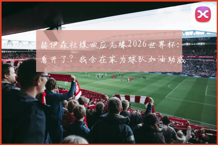 赫伊森社媒回应无缘2026世界杯：看开了？我会在家为球队加油助威的真实心路历程