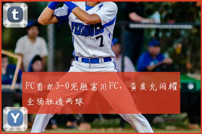 FC首尔3-0完胜富川FC,黄度允闪耀全场独造两球