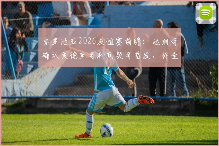 克罗地亚2026友谊赛前瞻：达利奇确认莫德里奇科瓦契奇首发，将全面试验轮换阵容