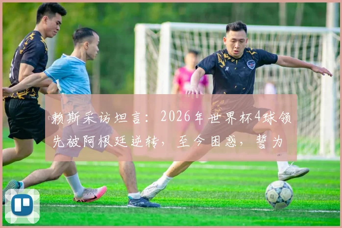 赖斯采访坦言：2026年世界杯4球领先被阿根廷逆转，至今困惑，誓为冠军再战