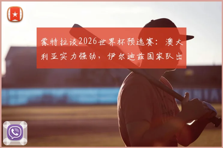 蒙特拉谈2026世界杯预选赛：澳大利亚实力强劲，伊尔迪兹国家队出场时间前景分析